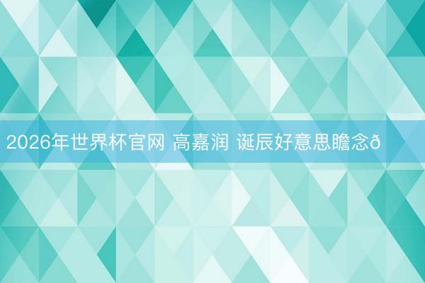 2026年世界杯官网 高嘉润 诞辰好意思瞻念🎂