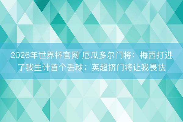 2026年世界杯官网 厄瓜多尔门将：梅西打进了我生计首个丢球