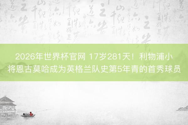 2026年世界杯官网 17岁281天!利物浦小将恩古莫哈成为英格兰队史第5年青的首秀球员