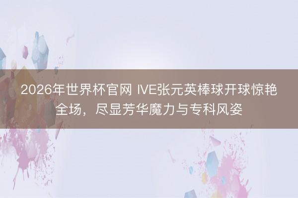 2026年世界杯官网 IVE张元英棒球开球惊艳全场，尽显芳华魔力与专科风姿