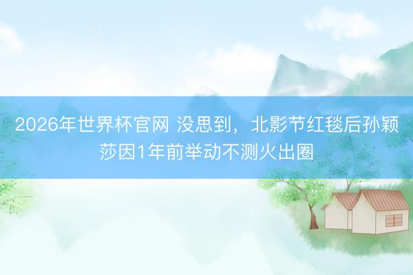 2026年世界杯官网 没思到,北影节红毯后孙颖莎因1年前举动不测火出圈