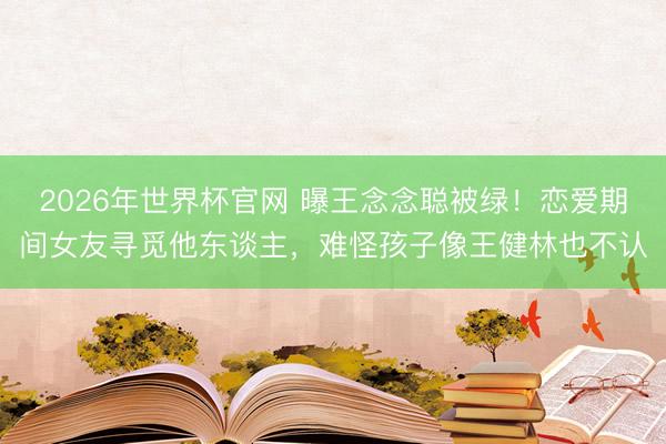 2026年世界杯官网 曝王念念聪被绿!恋爱期间女友寻觅他东谈主,难怪孩子像王健林也不认