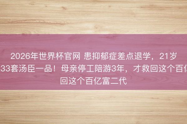 2026年世界杯官网 患抑郁症差点退学，21岁却接纳133套汤臣一品！母亲停工陪游3年，才救回这个百亿富二代