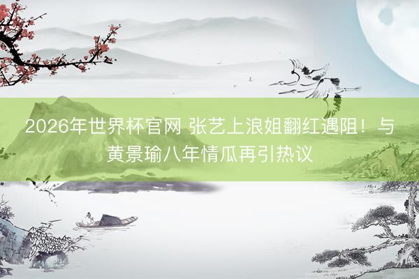 2026年世界杯官网 张艺上浪姐翻红遇阻！与黄景瑜八年情瓜再引热议