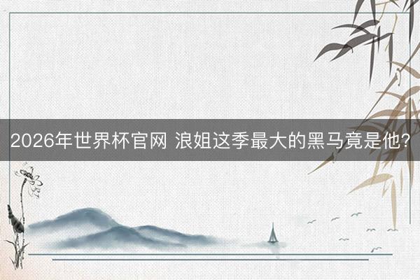 2026年世界杯官网 浪姐这季最大的黑马竟是他？