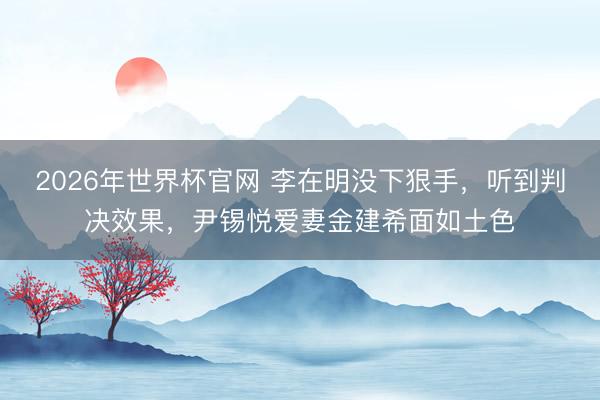 2026年世界杯官网 李在明没下狠手,听到判决效果,尹锡悦爱妻金建希面如土色