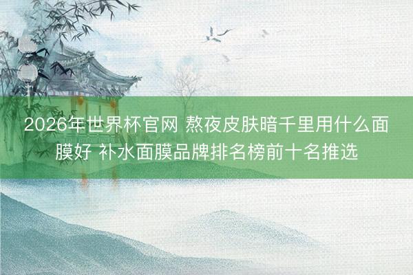 2026年世界杯官网 熬夜皮肤暗千里用什么面膜好 补水面膜品牌排名榜前十名推选