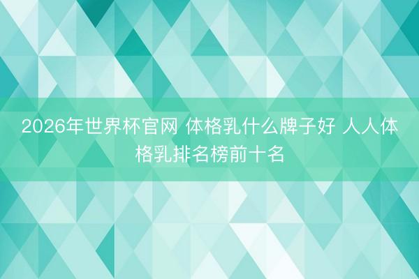 2026年世界杯官网 体格乳什么牌子好 人人体格乳排名榜前十名