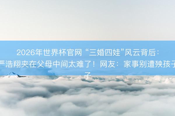 2026年世界杯官网 “三婚四娃”风云背后：严浩翔夹在父母中间太难了！网友：家事别遭殃孩子