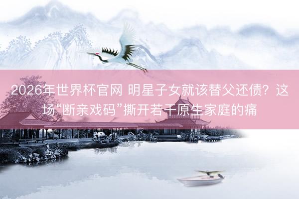 2026年世界杯官网 明星子女就该替父还债？这场“断亲戏码”撕开若干原生家庭的痛