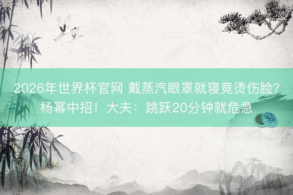 2026年世界杯官网 戴蒸汽眼罩就寝竟烫伤脸？杨幂中招！大夫：跳跃20分钟就危急
