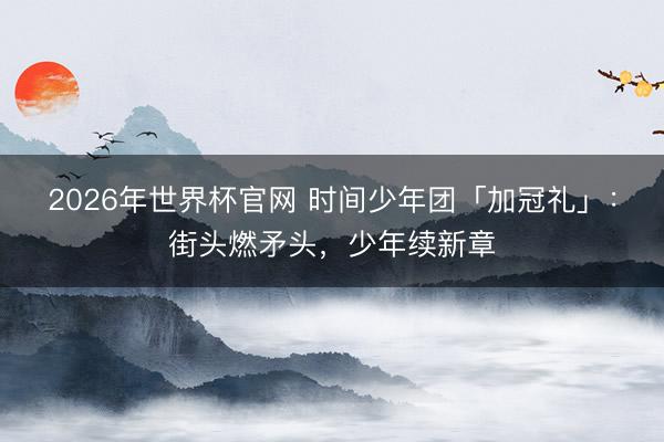 2026年世界杯官网 时间少年团「加冠礼」：街头燃矛头，少年续新章