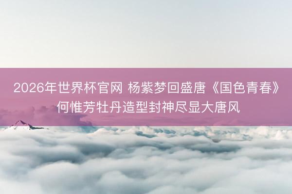 2026年世界杯官网 杨紫梦回盛唐《国色青春》 何惟芳牡丹造型封神尽显大唐风