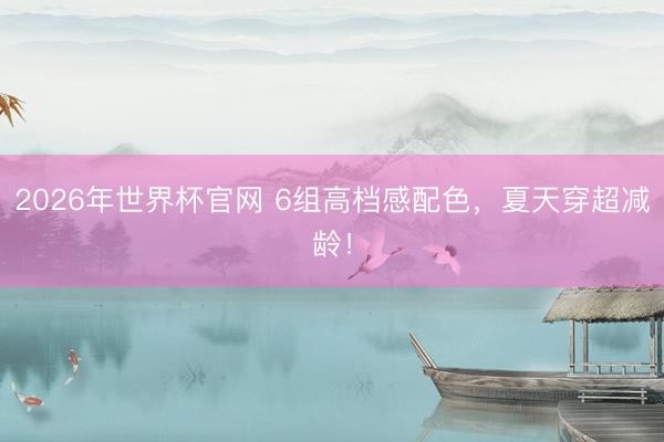 2026年世界杯官网 6组高档感配色,夏天穿超减龄!