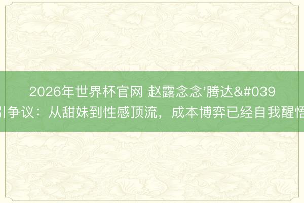2026年世界杯官网 赵露念念'腾达'引争议:从甜妹到性感顶流,成本博弈已经自我醒悟?