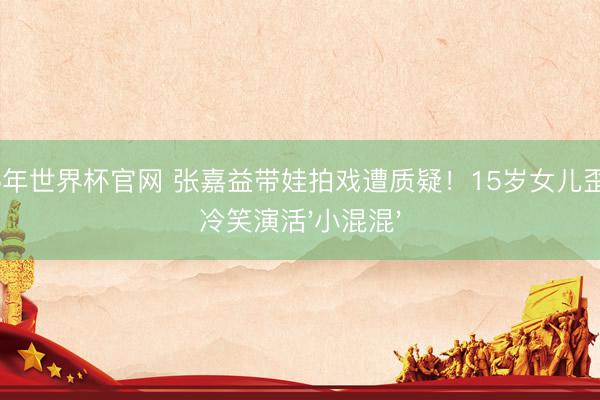 2026年世界杯官网 张嘉益带娃拍戏遭质疑!15岁女儿歪肩膀冷笑演活'小混混'
