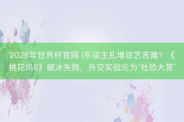2026年世界杯官网 i东谈主扎堆综艺苦难？《桃花坞6》破冰失败，外交实验沦为‘社恐大赏’