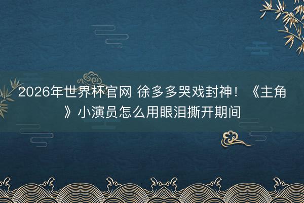 2026年世界杯官网 徐多多哭戏封神！《主角》小演员怎么用眼泪撕开期间
