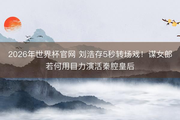 2026年世界杯官网 刘浩存5秒转场戏！谋女郎若何用目力演活秦腔皇后