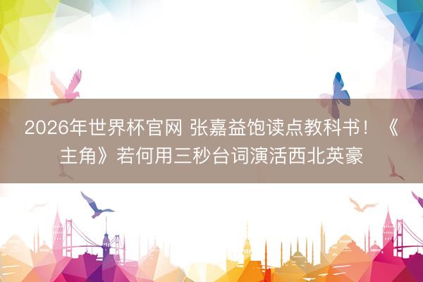 2026年世界杯官网 张嘉益饱读点教科书!《主角》若何用三秒台词演活西北英豪