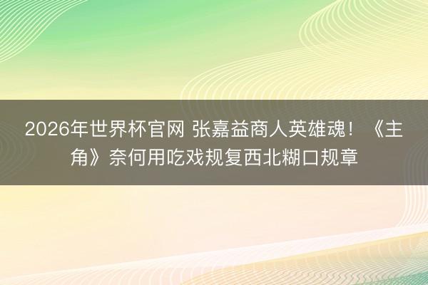 2026年世界杯官网 张嘉益商人英雄魂！《主角》奈何用吃戏规复西北糊口规章
