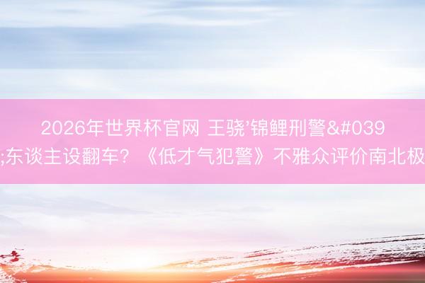 2026年世界杯官网 王骁'锦鲤刑警'东谈主设翻车?《低才气犯警》不雅众评价南北极
