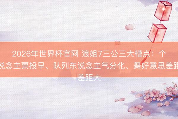 2026年世界杯官网 浪姐7三公三大槽点：个东说念主票投早、队列东说念主气分化、舞好意思差距大