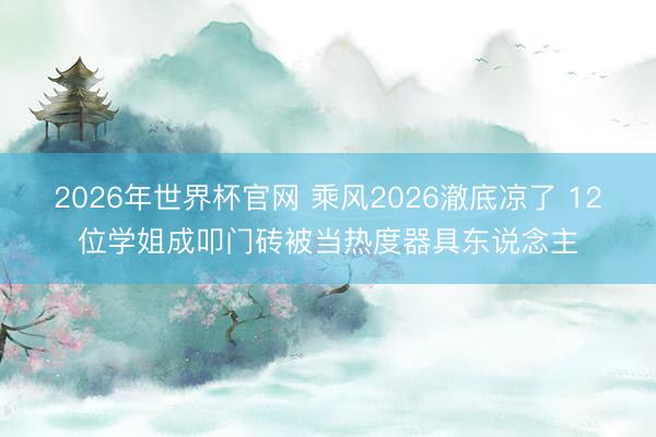 2026年世界杯官网 乘风2026澈底凉了 12位学姐成叩门砖被当热度器具东说念主