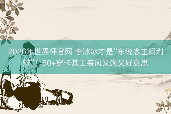 2026年世界杯官网 李冰冰才是“东说念主间判辨”！50+穿卡其工装风又飒又好意思