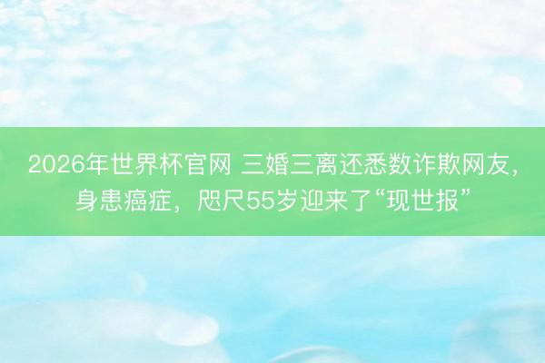 2026年世界杯官网 三婚三离还悉数诈欺网友，身患癌症，咫尺55岁迎来了“现世报”