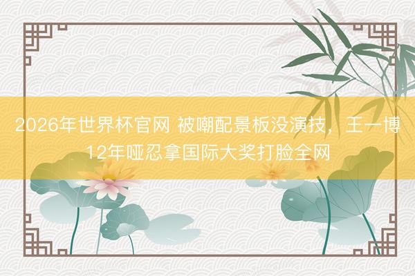 2026年世界杯官网 被嘲配景板没演技，王一博12年哑忍拿国际大奖打脸全网