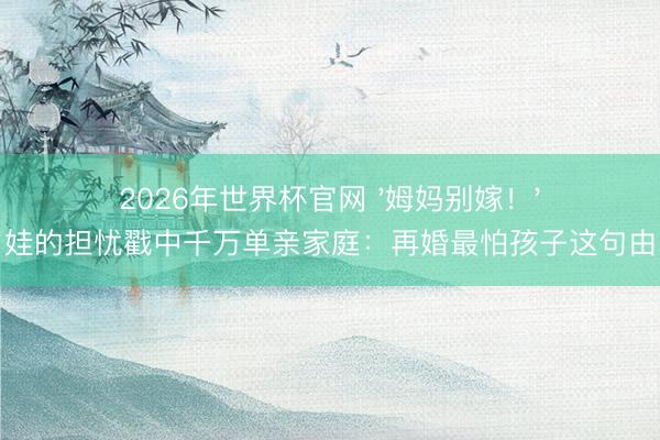 2026年世界杯官网 '姆妈别嫁！'六岁娃的担忧戳中千万单亲家庭：再婚最怕孩子这句由衷话