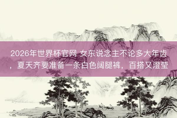 2026年世界杯官网 女东说念主不论多大年齿，夏天齐要准备一条白色阔腿裤，百搭又澄莹