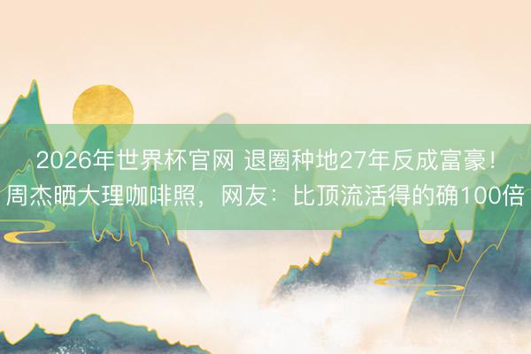 2026年世界杯官网 退圈种地27年反成富豪！周杰晒大理咖啡照，网友：比顶流活得的确100倍