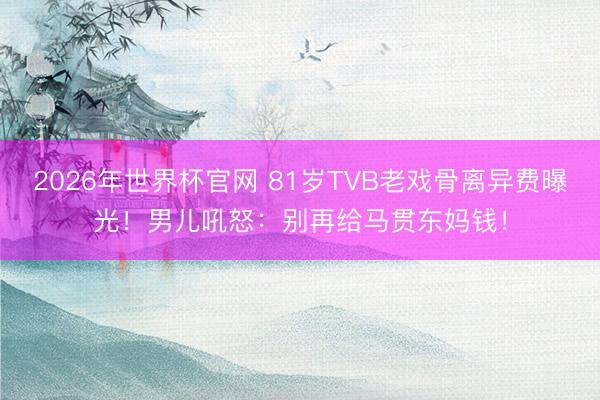 2026年世界杯官网 81岁TVB老戏骨离异费曝光！男儿吼怒：别再给马贯东妈钱！