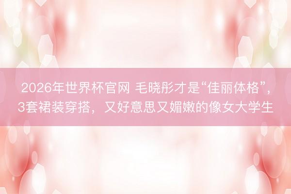 2026年世界杯官网 毛晓彤才是“佳丽体格”，3套裙装穿搭，又好意思又媚嫩的像女大学生
