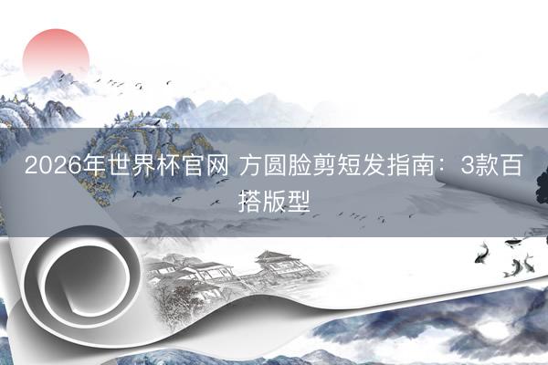 2026年世界杯官网 方圆脸剪短发指南：3款百搭版型