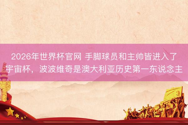 2026年世界杯官网 手脚球员和主帅皆进入了宇宙杯，波波维奇是澳大利亚历史第一东说念主