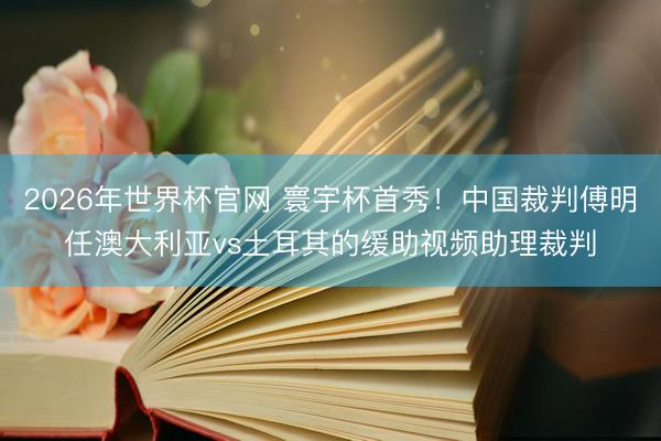 2026年世界杯官网 寰宇杯首秀！中国裁判傅明任澳大利亚vs土耳其的缓助视频助理裁判