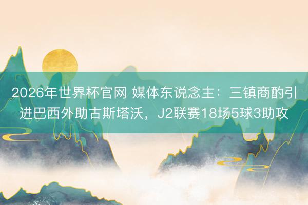2026年世界杯官网 媒体东说念主：三镇商酌引进巴西外助古斯塔沃，J2联赛18场5球3助攻