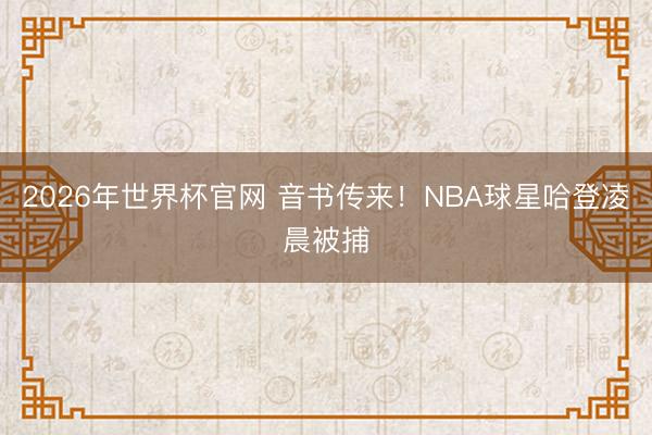 2026年世界杯官网 音书传来！NBA球星哈登凌晨被捕