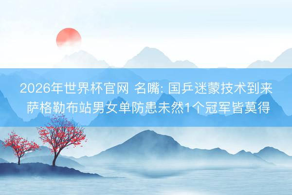 2026年世界杯官网 名嘴: 国乒迷蒙技术到来 萨格勒布站男女单防患未然1个冠军皆莫得