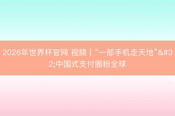 2026年世界杯官网 视频｜“一部手机走天地” 中国式支付圈粉全球