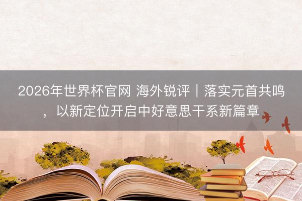 2026年世界杯官网 海外锐评｜落实元首共鸣，以新定位开启中好意思干系新篇章