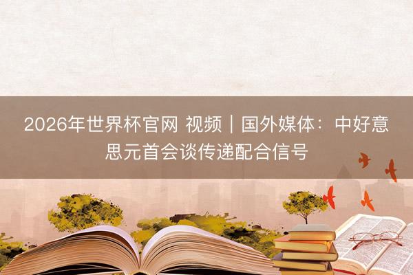 2026年世界杯官网 视频|国外媒体:中好意思元首会谈传递配合信号