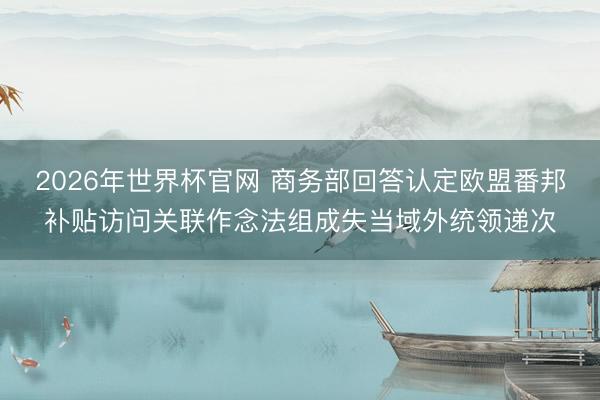 2026年世界杯官网 商务部回答认定欧盟番邦补贴访问关联作念法组成失当域外统领递次