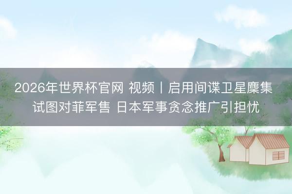 2026年世界杯官网 视频丨启用间谍卫星麇集 试图对菲军售 日本军事贪念推广引担忧