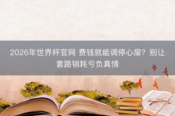 2026年世界杯官网 费钱就能调停心扉？别让套路销耗亏负真情