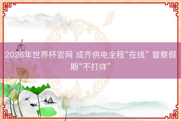 2026年世界杯官网 成齐供电全程“在线” 督察假期“不打烊”