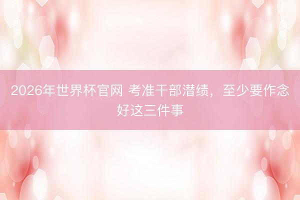 2026年世界杯官网 考准干部潜绩，至少要作念好这三件事